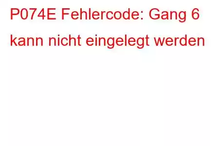 P074E Fehlercode: Gang 6 kann nicht eingelegt werden