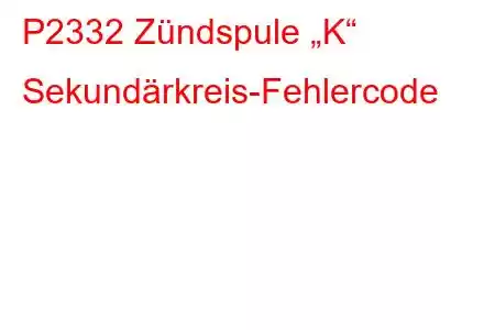 P2332 Zündspule „K“ Sekundärkreis-Fehlercode