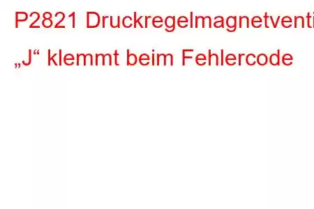 P2821 Druckregelmagnetventil „J“ klemmt beim Fehlercode