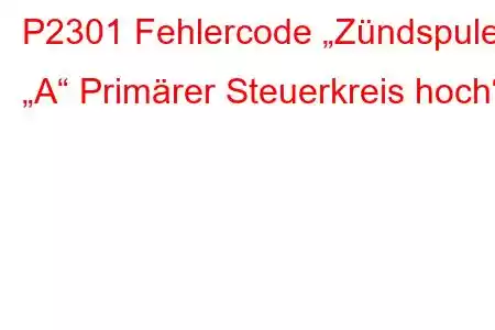 P2301 Fehlercode „Zündspule „A“ Primärer Steuerkreis hoch“.