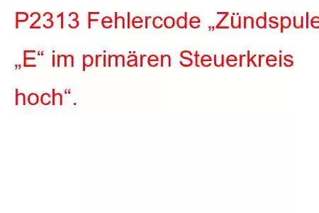 P2313 Fehlercode „Zündspule „E“ im primären Steuerkreis hoch“.