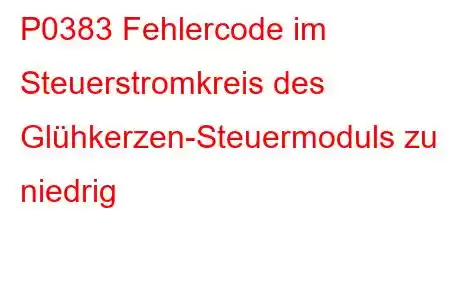 P0383 Fehlercode im Steuerstromkreis des Glühkerzen-Steuermoduls zu niedrig