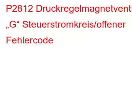 P2812 Druckregelmagnetventil „G“ Steuerstromkreis/offener Fehlercode