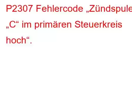 P2307 Fehlercode „Zündspule „C“ im primären Steuerkreis hoch“.