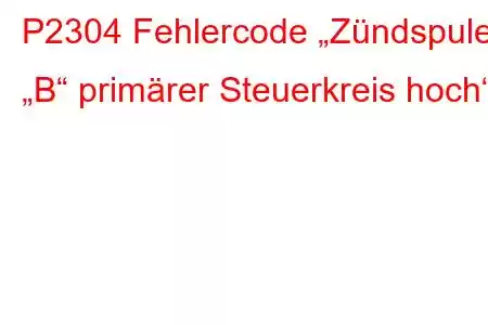 P2304 Fehlercode „Zündspule „B“ primärer Steuerkreis hoch“.