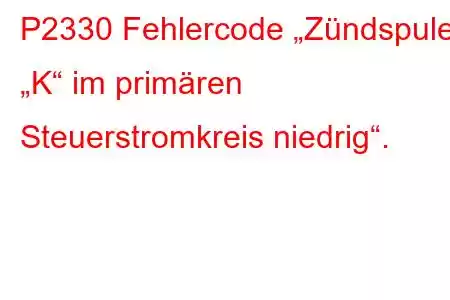 P2330 Fehlercode „Zündspule „K“ im primären Steuerstromkreis niedrig“.