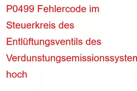 P0499 Fehlercode im Steuerkreis des Entlüftungsventils des Verdunstungsemissionssystems hoch