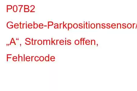 P07B2 Getriebe-Parkpositionssensor/Schalter „A“, Stromkreis offen, Fehlercode