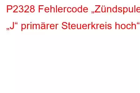 P2328 Fehlercode „Zündspule „J“ primärer Steuerkreis hoch“.