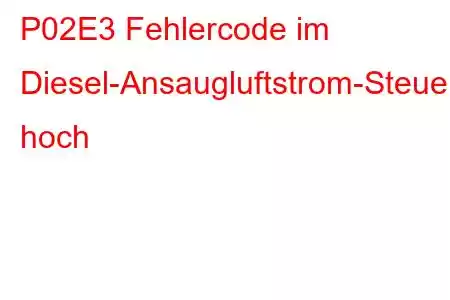 P02E3 Fehlercode im Diesel-Ansaugluftstrom-Steuerkreis hoch