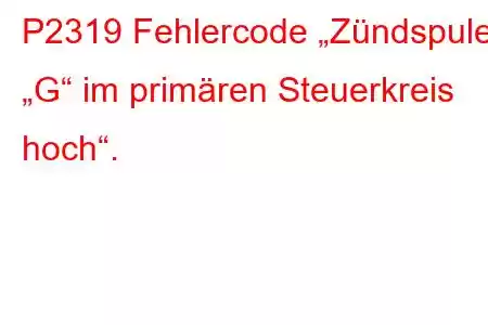 P2319 Fehlercode „Zündspule „G“ im primären Steuerkreis hoch“.