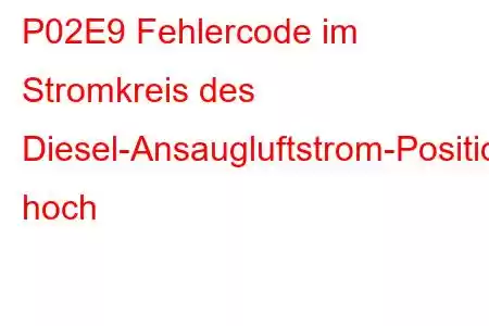 P02E9 Fehlercode im Stromkreis des Diesel-Ansaugluftstrom-Positionssensors hoch