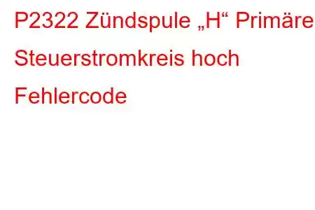 P2322 Zündspule „H“ Primärer Steuerstromkreis hoch Fehlercode