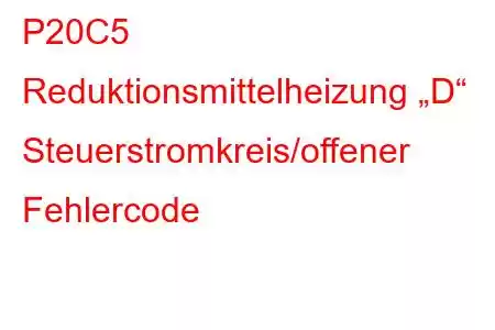 P20C5 Reduktionsmittelheizung „D“ Steuerstromkreis/offener Fehlercode