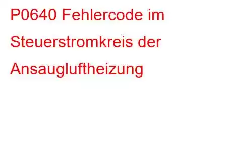 P0640 Fehlercode im Steuerstromkreis der Ansaugluftheizung