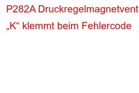 P282A Druckregelmagnetventil „K“ klemmt beim Fehlercode